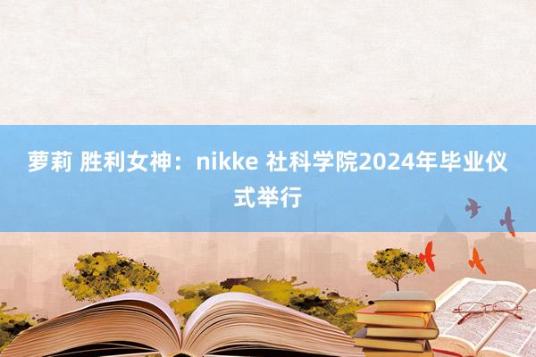 萝莉 胜利女神：nikke 社科学院2024年毕业仪式举行