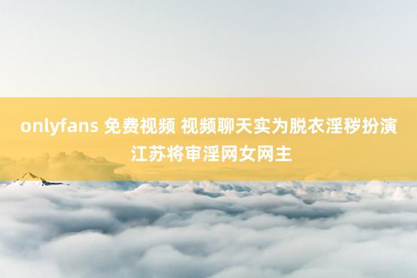 onlyfans 免费视频 视频聊天实为脱衣淫秽扮演 江苏将审淫网女网主