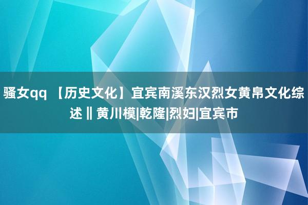 骚女qq 【历史文化】宜宾南溪东汉烈女黄帛文化综述‖黄川模|乾隆|烈妇|宜宾市