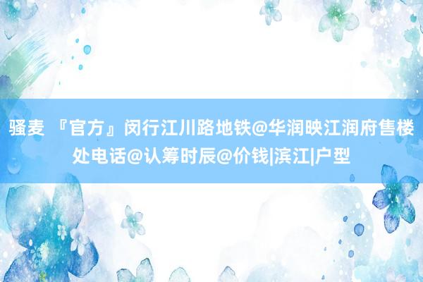 骚麦 『官方』闵行江川路地铁@华润映江润府售楼处电话@认筹时辰@价钱|滨江|户型