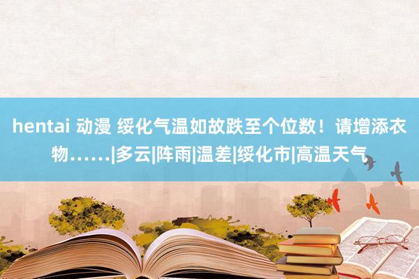 hentai 动漫 绥化气温如故跌至个位数！请增添衣物……|多云|阵雨|温差|绥化市|高温天气
