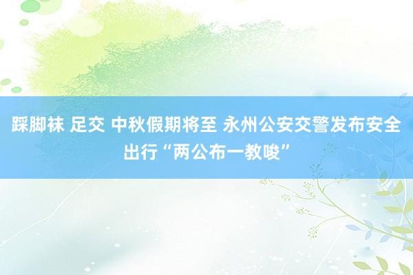 踩脚袜 足交 中秋假期将至 永州公安交警发布安全出行“两公布一教唆”