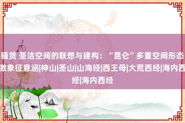 骚货 圣洁空间的联想与建构：“昆仑”多重空间形态偏激象征意涵|神山|圣山|山海经|西王母|大荒西经|海内西经
