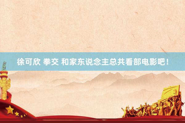 徐可欣 拳交 和家东说念主总共看部电影吧！