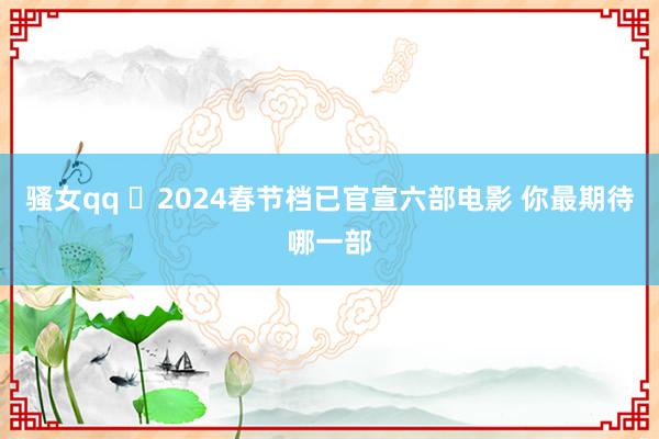 骚女qq ​2024春节档已官宣六部电影 你最期待哪一部