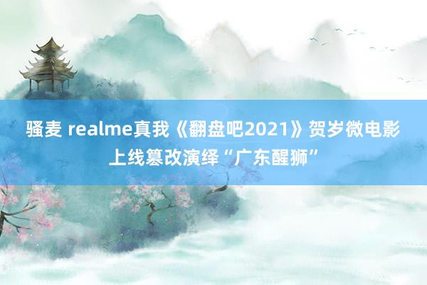 骚麦 realme真我《翻盘吧2021》贺岁微电影上线篡改演绎“广东醒狮”