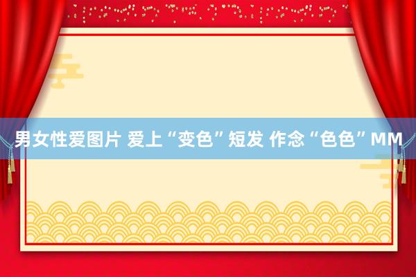 男女性爱图片 爱上“变色”短发 作念“色色”MM