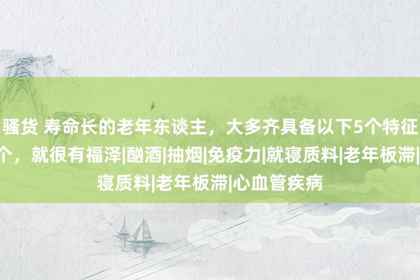 骚货 寿命长的老年东谈主，大多齐具备以下5个特征，能占到3个，就很有福泽|酗酒|抽烟|免疫力|就寝质料|老年板滞|心血管疾病