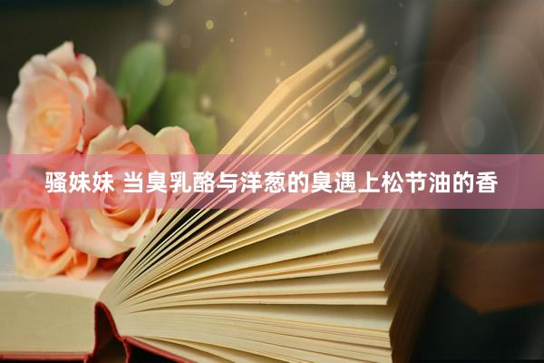 骚妹妹 当臭乳酪与洋葱的臭遇上松节油的香