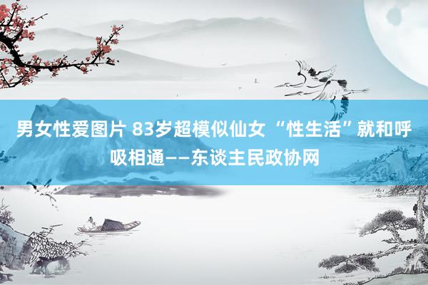 男女性爱图片 83岁超模似仙女 “性生活”就和呼吸相通——东谈主民政协网