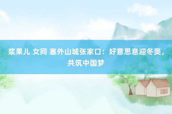 浆果儿 女同 塞外山城张家口：好意思意迎冬奥，共筑中国梦