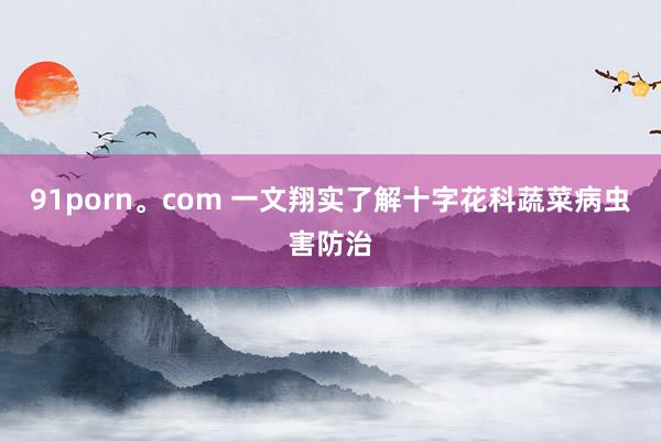 91porn。com 一文翔实了解十字花科蔬菜病虫害防治