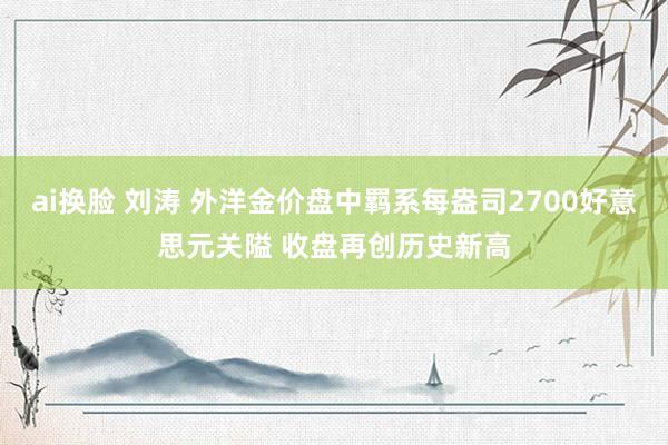 ai换脸 刘涛 外洋金价盘中羁系每盎司2700好意思元关隘 收盘再创历史新高