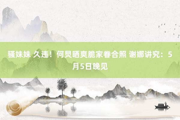 骚妹妹 久违！何炅晒爽脆家眷合照 谢娜讲究：5月5日晚见