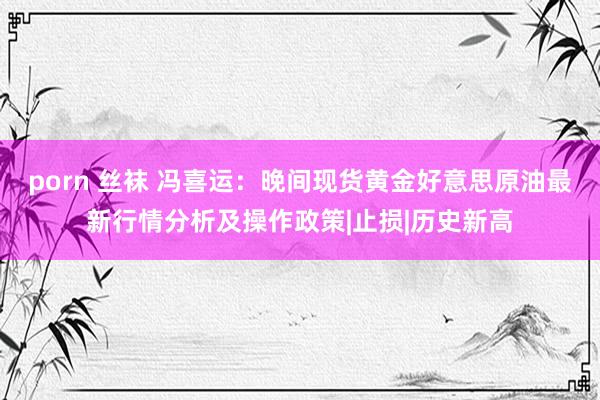 porn 丝袜 冯喜运：晚间现货黄金好意思原油最新行情分析及操作政策|止损|历史新高