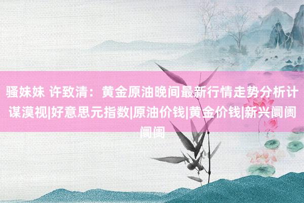 骚妹妹 许致清：黄金原油晚间最新行情走势分析计谋漠视|好意思元指数|原油价钱|黄金价钱|新兴阛阓