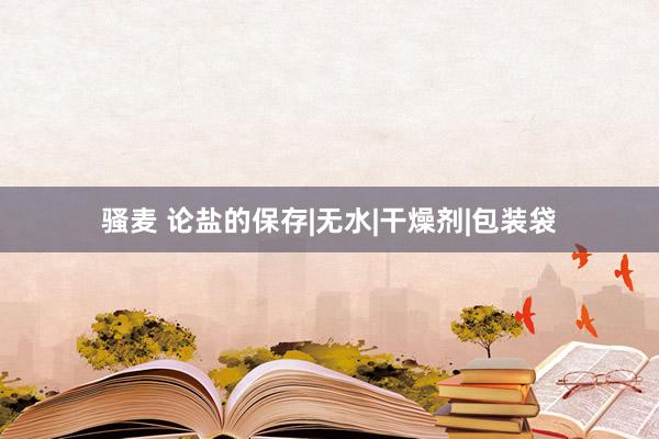骚麦 论盐的保存|无水|干燥剂|包装袋