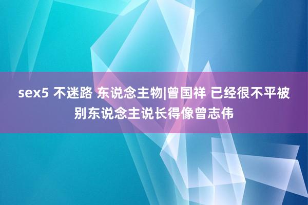 sex5 不迷路 东说念主物|曾国祥 已经很不平被别东说念主说长得像曾志伟