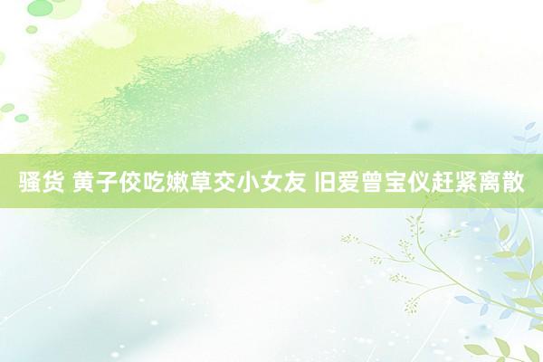 骚货 黄子佼吃嫩草交小女友 旧爱曾宝仪赶紧离散