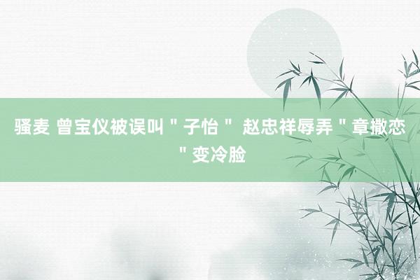 骚麦 曾宝仪被误叫＂子怡＂ 赵忠祥辱弄＂章撒恋＂变冷脸