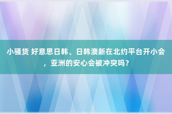 小骚货 好意思日韩、日韩澳新在北约平台开小会，亚洲的安心会被冲突吗？