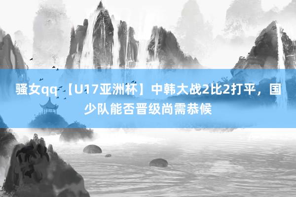 骚女qq 【U17亚洲杯】中韩大战2比2打平，国少队能否晋级尚需恭候