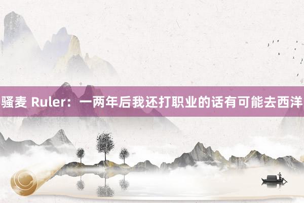 骚麦 Ruler：一两年后我还打职业的话有可能去西洋