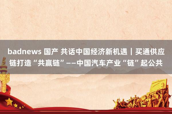 badnews 国产 共话中国经济新机遇｜买通供应链　打造“共赢链”——中国汽车产业“链”起公共