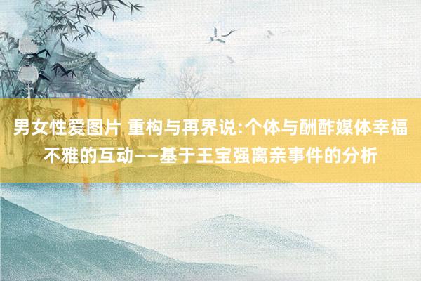 男女性爱图片 重构与再界说:个体与酬酢媒体幸福不雅的互动——基于王宝强离亲事件的分析