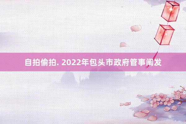 自拍偷拍. 2022年包头市政府管事阐发