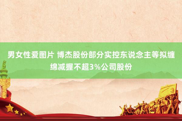 男女性爱图片 博杰股份部分实控东说念主等拟缠绵减握不超3%公司股份