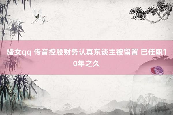 骚女qq 传音控股财务认真东谈主被留置 已任职10年之久
