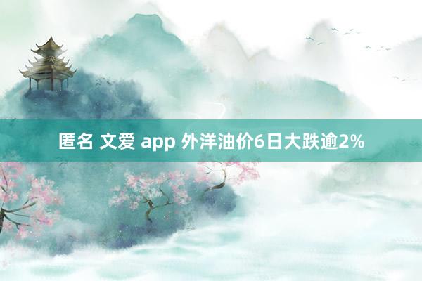匿名 文爱 app 外洋油价6日大跌逾2%