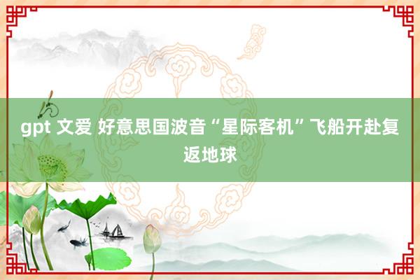 gpt 文爱 好意思国波音“星际客机”飞船开赴复返地球