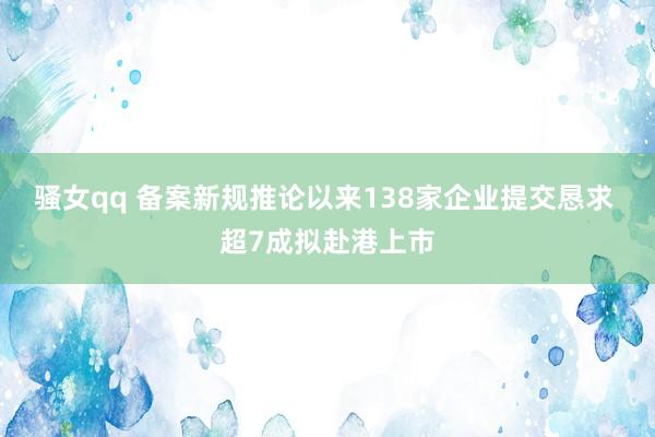 骚女qq 备案新规推论以来138家企业提交恳求 超7成拟赴港上市