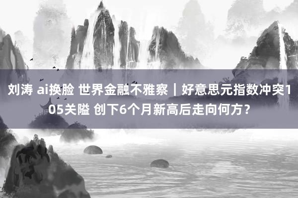 刘涛 ai换脸 世界金融不雅察｜好意思元指数冲突105关隘 创下6个月新高后走向何方？