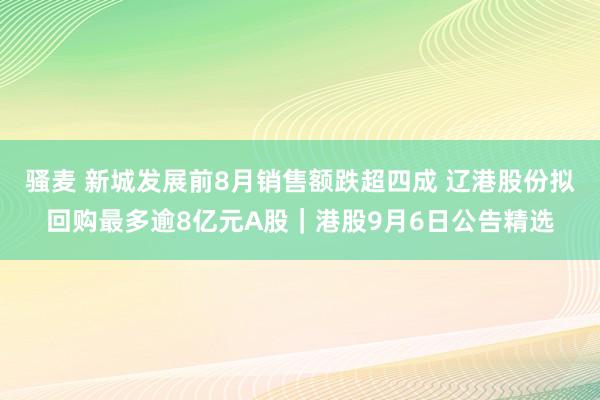 骚麦 新城发展前8月销售额跌超四成 辽港股份拟回购最多逾8亿元A股｜港股9月6日公告精选
