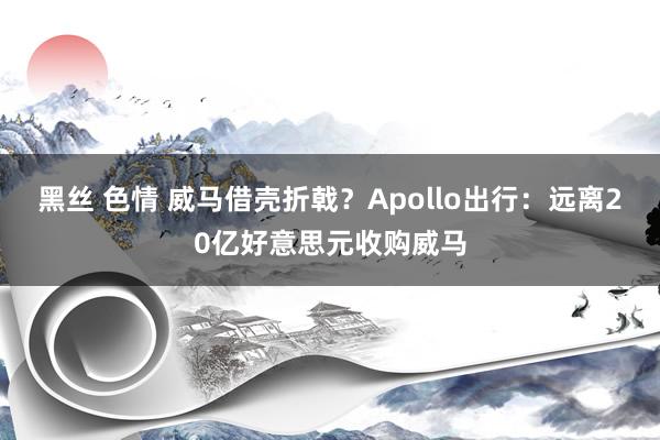 黑丝 色情 威马借壳折戟？Apollo出行：远离20亿好意思元收购威马