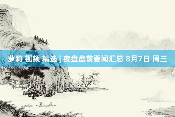 萝莉 视频 精选 | 夜盘盘前要闻汇总 8月7日 周三