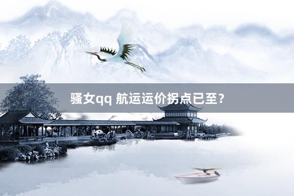 骚女qq 航运运价拐点已至？