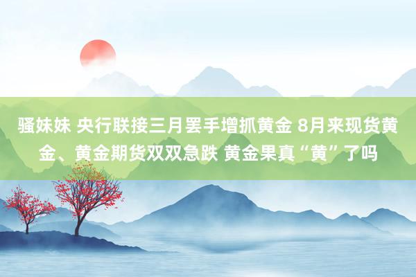 骚妹妹 央行联接三月罢手增抓黄金 8月来现货黄金、黄金期货双双急跌 黄金果真“黄”了吗