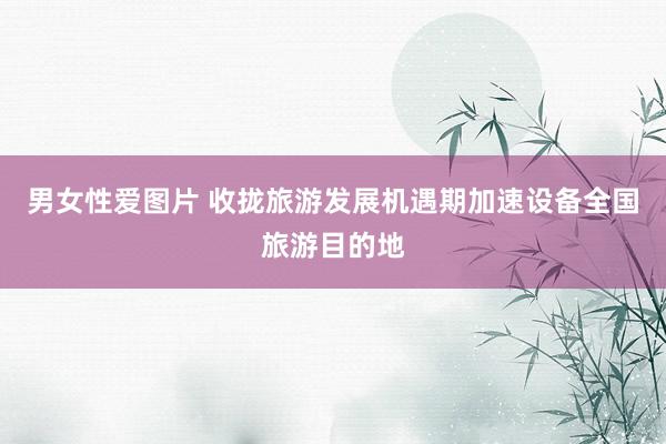 男女性爱图片 收拢旅游发展机遇期加速设备全国旅游目的地