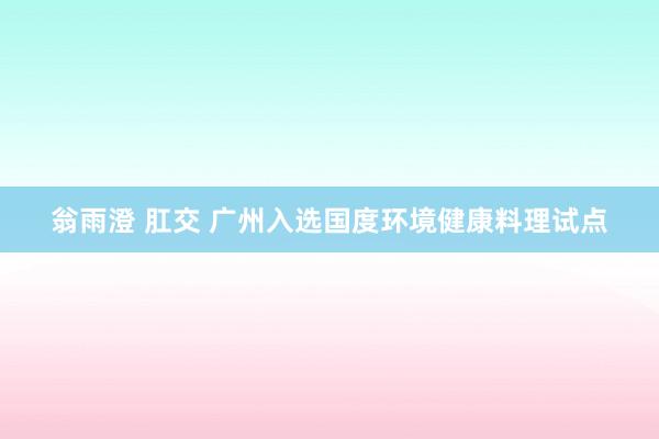 翁雨澄 肛交 广州入选国度环境健康料理试点