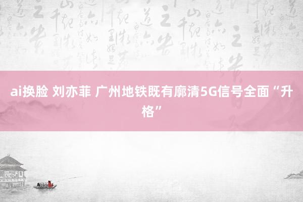 ai换脸 刘亦菲 广州地铁既有廓清5G信号全面“升格”