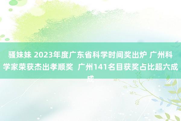 骚妹妹 2023年度广东省科学时间奖出炉 广州科学家荣获杰出孝顺奖  广州141名目获奖占比超六成