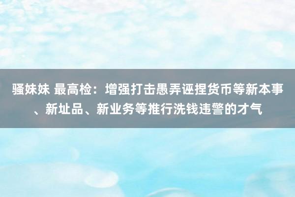 骚妹妹 最高检：增强打击愚弄诬捏货币等新本事、新址品、新业务等推行洗钱违警的才气