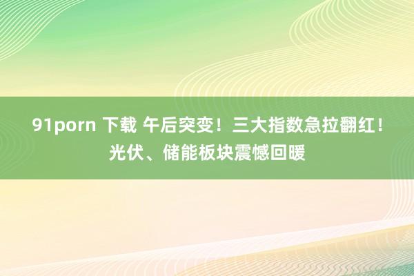 91porn 下载 午后突变！三大指数急拉翻红！光伏、储能板块震憾回暖