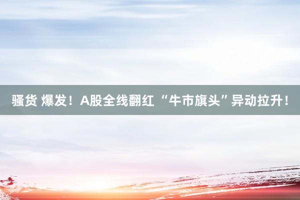骚货 爆发！A股全线翻红 “牛市旗头”异动拉升！