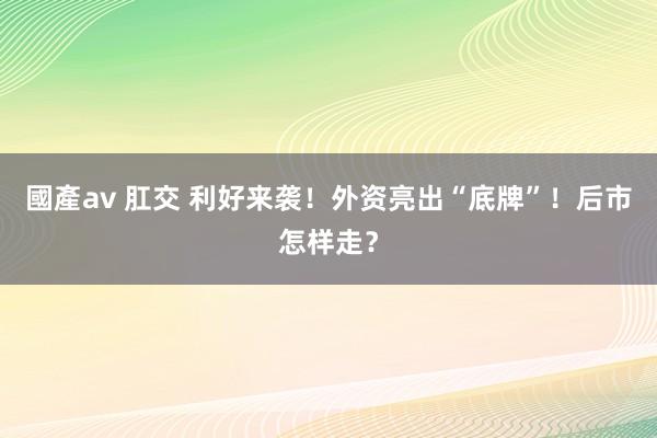 國產av 肛交 利好来袭！外资亮出“底牌”！后市怎样走？