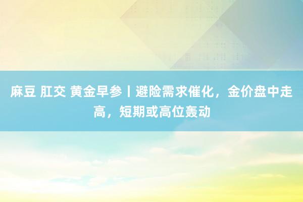 麻豆 肛交 黄金早参丨避险需求催化，金价盘中走高，短期或高位轰动